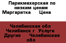 Парикмахерская по низким ценам “Маргаритка“, › Цена ­ 100 - Челябинская обл., Челябинск г. Услуги » Другие   . Челябинская обл.